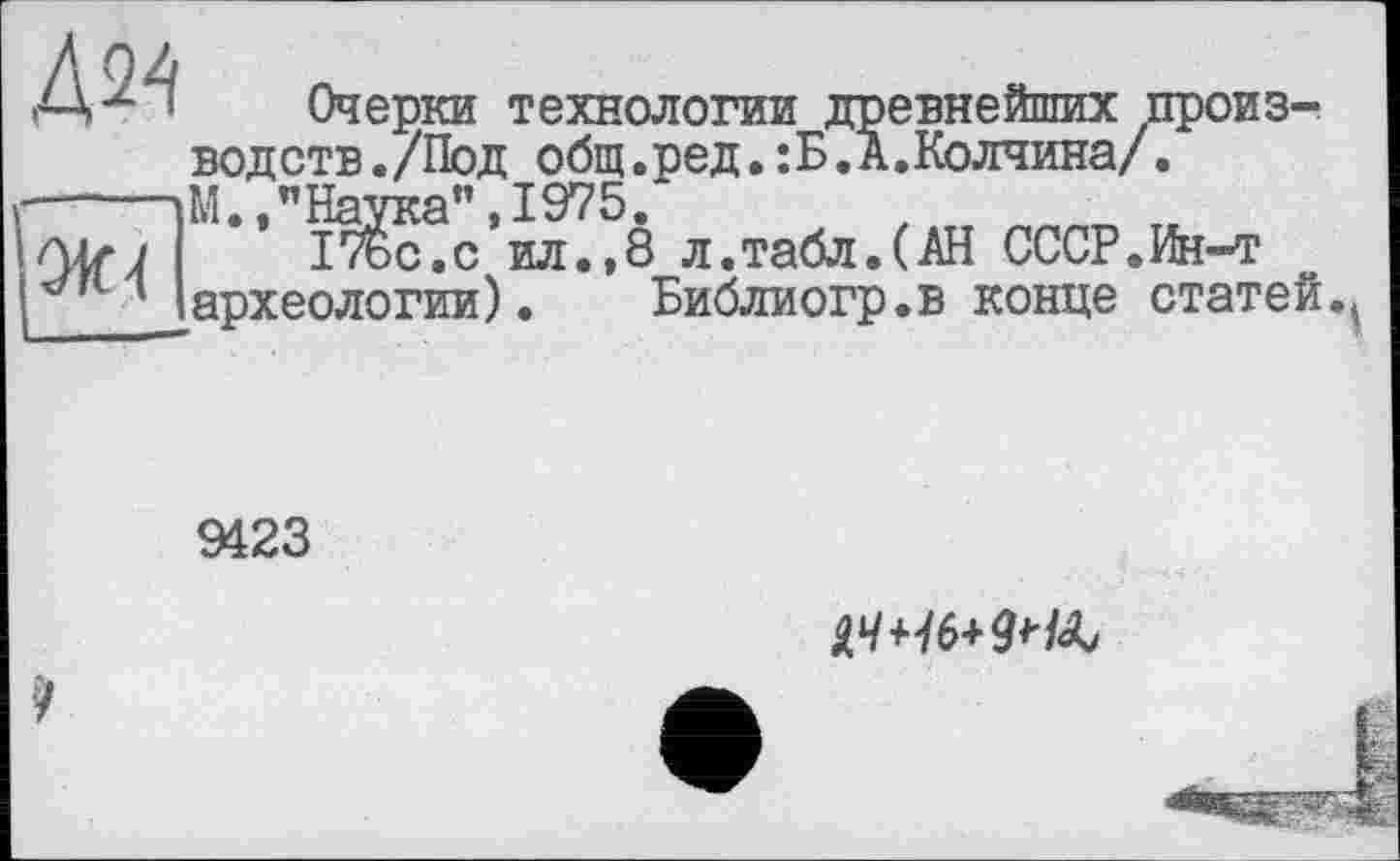 ﻿Ж4
Очерки технологии древнейших производств./Под общ.ред.:Б.А.Колчина/. М.,"Наука",1975.
ІТьс.с ил.,8 л.табл.(АН СССР.Ин-т археологии). Библиогр.в конце статей.
9423
ЦЧЧ6+9Нк